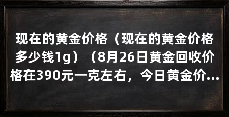 现在的黄金价格（现在的黄金价格多少钱1g）（8月26日黄金回收价格在390元一克左右，今日黄金价格多少
