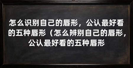 怎么识别自己的唇形,公认最好看的五种唇形(怎么辨别自己的唇形,公认最好看的五种唇形