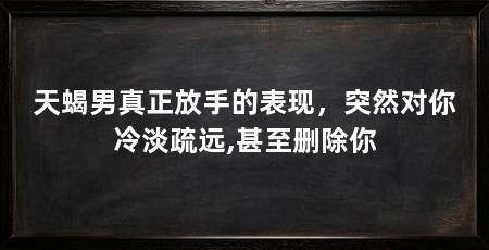 天蝎男真正放手的表现，突然对你冷淡疏远,甚至删除你