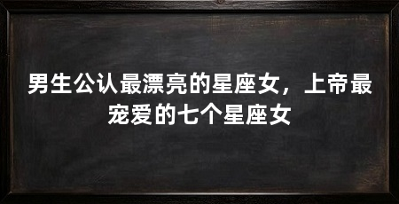 男生公认最漂亮的星座女，上帝最宠爱的七个星座女