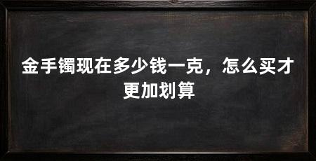 金手镯现在多少钱一克，怎么买才更加划算