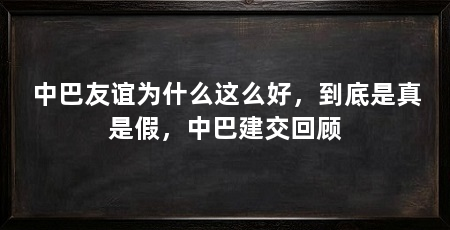 中巴友谊为什么这么好,到底是真是假,中巴建交回顾