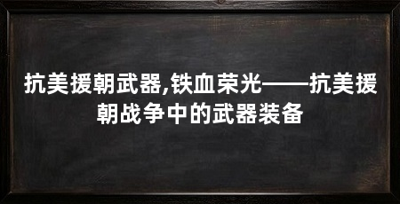 抗美援朝武器,铁血荣光——抗美援朝战争中的武器装备