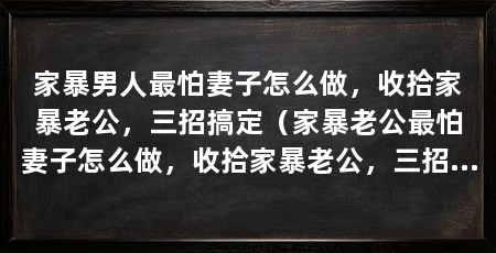 家暴男人最怕妻子怎么做，收拾家暴老公，三招搞定（家暴老公最怕妻子怎么做，收拾家暴老公，三招搞定
