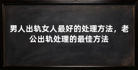 男人出轨女人最好的处理方法，老公出轨处理的最佳方法