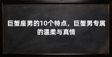 巨蟹座男的10个特点，巨蟹男专属的温柔与真情
