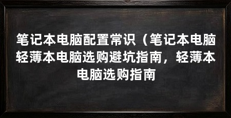 笔记本电脑配置常识（笔记本电脑轻薄本电脑选购避坑指南，轻薄本电脑选购指南