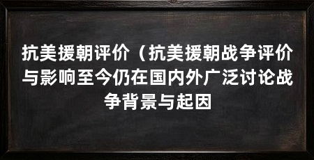 抗美援朝评价(抗美援朝战争评价与影响至今仍在国内外广泛讨论战争背景与起因