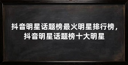 抖音明星话题榜最火明星排行榜，抖音明星话题榜十大明星