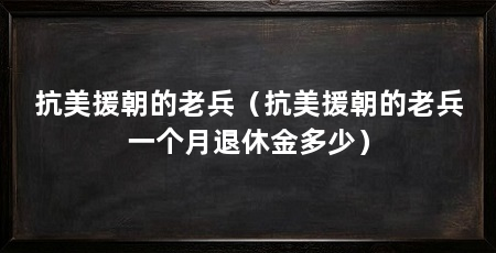 抗美援朝的老兵(抗美援朝的老兵一个月退休金多少)