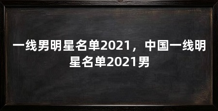 一线男明星名单2021，中国一线明星名单2021男