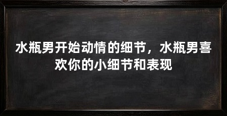 水瓶男开始动情的细节,水瓶男喜欢你的小细节和表现