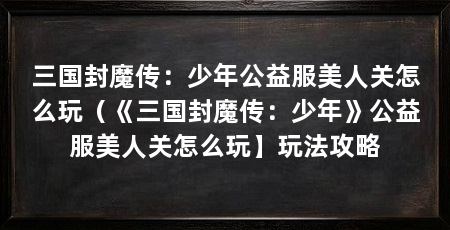 三国封魔传：少年公益服美人关怎么玩（《三国封魔传：少年》公益服美人关怎么玩】玩法攻略
