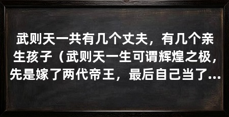 武则天一共有几个丈夫,有几个亲生孩子(武则天一生可谓辉煌之极,先是嫁了两代帝王,最后自己当了皇帝