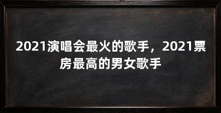2021演唱会最火的歌手，2021票房最高的男女歌手