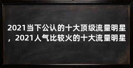 2021当下公认的十大顶级流量明星，2021人气比较火的十大流量明星