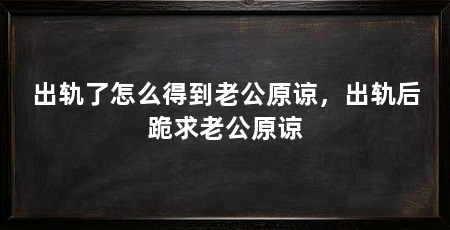 出轨了怎么得到老公原谅，出轨后跪求老公原谅