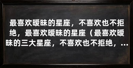 最喜欢暧昧的星座,不喜欢也不拒绝,最喜欢暧昧的星座(最喜欢暧昧的三大星座,不喜欢也不拒绝,最喜欢暧昧的星座