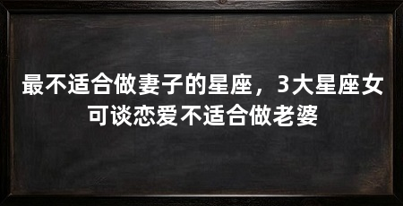 最不适合做妻子的星座,3大星座女可谈恋爱不适合做老婆
