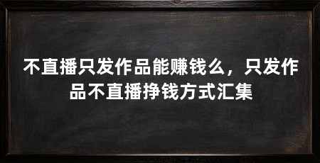 不直播只发作品能赚钱么,只发作品不直播挣钱方式汇集