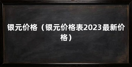 银元价格（银元价格表2023最新价格）