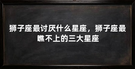 狮子座最讨厌什么星座，狮子座最瞧不上的三大星座