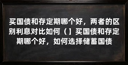 买国债和存定期哪个好，两者的区别利息对比如何（】买国债和存定期哪个好，如何选择储蓄国债