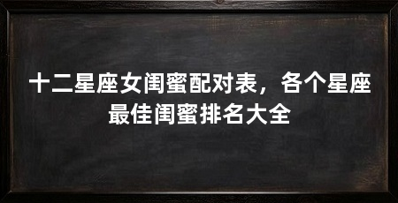 十二星座女闺蜜配对表，各个星座最佳闺蜜排名大全
