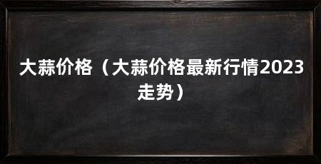 大蒜价格（大蒜价格最新行情2023走势）