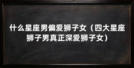 什么星座男偏爱狮子女（四大星座狮子男真正深爱狮子女）