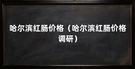 哈尔滨红肠价格（哈尔滨红肠价格调研）