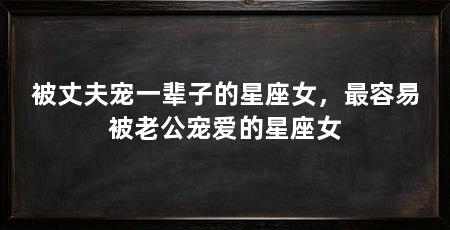 被丈夫宠一辈子的星座女，最容易被老公宠爱的星座女