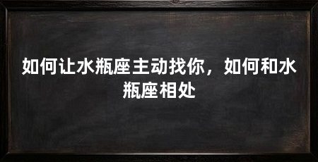 如何让水瓶座主动找你，如何和水瓶座相处