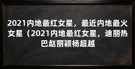 2021内地最红女星，最近内地最火女星（2021内地最红女星，迪丽热巴赵丽颖杨超越