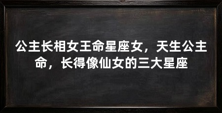 公主长相女王命星座女,天生公主命,长得像仙女的三大星座