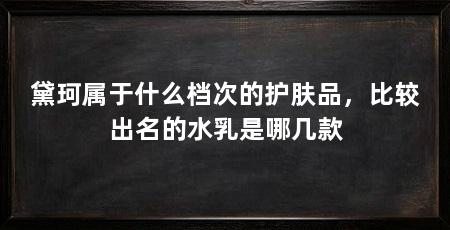 黛珂属于什么档次的护肤品，比较出名的水乳是哪几款