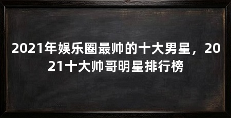 2021年娱乐圈最帅的十大男星，2021十大帅哥明星排行榜