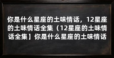 你是什么星座的土味情话，12星座的土味情话全集（12星座的土味情话全集】你是什么星座的土味情话
