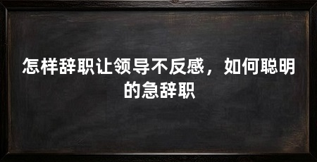 怎样辞职让领导不反感，如何聪明的急辞职