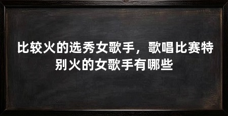 比较火的选秀女歌手，歌唱比赛特别火的女歌手有哪些