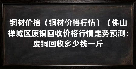 铜材价格（铜材价格行情）（佛山禅城区废铜回收价格行情走势预测：废铜回收多少钱一斤
