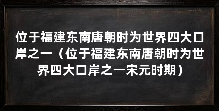 位于福建东南唐朝时为世界四大口岸之一（位于福建东南唐朝时为世界四大口岸之一宋元时期）