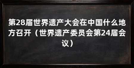 第28届世界遗产大会在中国什么地方召开(世界遗产委员会第24届会议)
