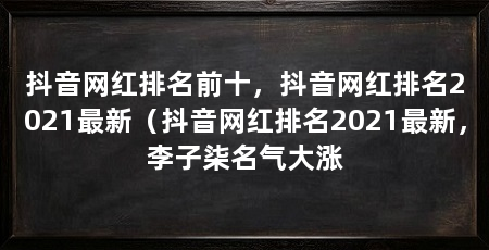 抖音网红排名前十,抖音网红排名2021最新(抖音网红排名2021最新,李子柒名气大涨