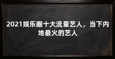 2021娱乐圈十大流量艺人,当下内地最火的艺人