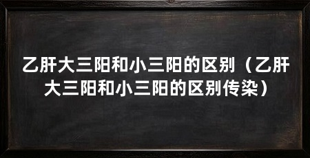 乙肝大三阳和小三阳的区别（乙肝大三阳和小三阳的区别传染）