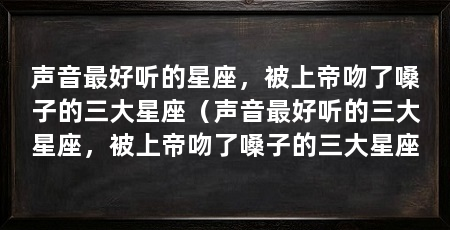 声音最好听的星座,被上帝吻了嗓子的三大星座(声音最好听的三大星座,被上帝吻了嗓子的三大星座