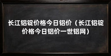 长江铝锭价格今日铝价（长江铝锭价格今日铝价一世铝网）