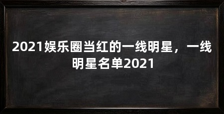 2021娱乐圈当红的一线明星，一线明星名单2021