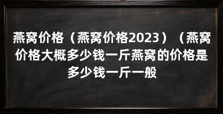 燕窝价格（燕窝价格2023）（燕窝价格大概多少钱一斤燕窝的价格是多少钱一斤一般